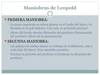 Maniobras de Leopold
PRIMERA MANIOBRA:
 La mano izquierda se coloca abierta en el fondo del útero y la
derecha en el polo inferior. Con esto, se pretende precisar:
 Altura del fondo uterino Situación del producto Presentación
del producto Altura de la presentación
SEGUNDA MANIOBRA:
 Las palmas de ambas manos se colocan en el abdomen, una a
cada lado del útero. Esta maniobra permite:
 Precisar la posición del producto Corroborar la situación del
producto
 