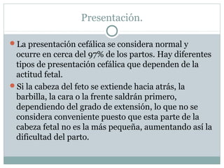 Presentación.
La presentación cefálica se considera normal y
ocurre en cerca del 97% de los partos. Hay diferentes
tipos de presentación cefálica que dependen de la
actitud fetal.
Si la cabeza del feto se extiende hacia atrás, la
barbilla, la cara o la frente saldrán primero,
dependiendo del grado de extensión, lo que no se
considera conveniente puesto que esta parte de la
cabeza fetal no es la más pequeña, aumentando así la
dificultad del parto.
 