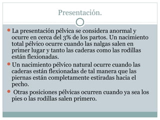 Presentación.
La presentación pélvica se considera anormal y
ocurre en cerca del 3% de los partos. Un nacimiento
total pélvico ocurre cuando las nalgas salen en
primer lugar y tanto las caderas como las rodillas
están flexionadas.
Un nacimiento pélvico natural ocurre cuando las
caderas están flexionadas de tal manera que las
piernas están completamente estiradas hacia el
pecho.
 Otras posiciones pélvicas ocurren cuando ya sea los
pies o las rodillas salen primero.
 