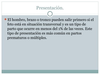 Presentación.
El hombro, brazo o tronco pueden salir primero si el
feto está en situación transversal y es un tipo de
parto que ocurre en menos del 1% de las veces. Este
tipo de presentación es más común en partos
prematuros o múltiples.
 