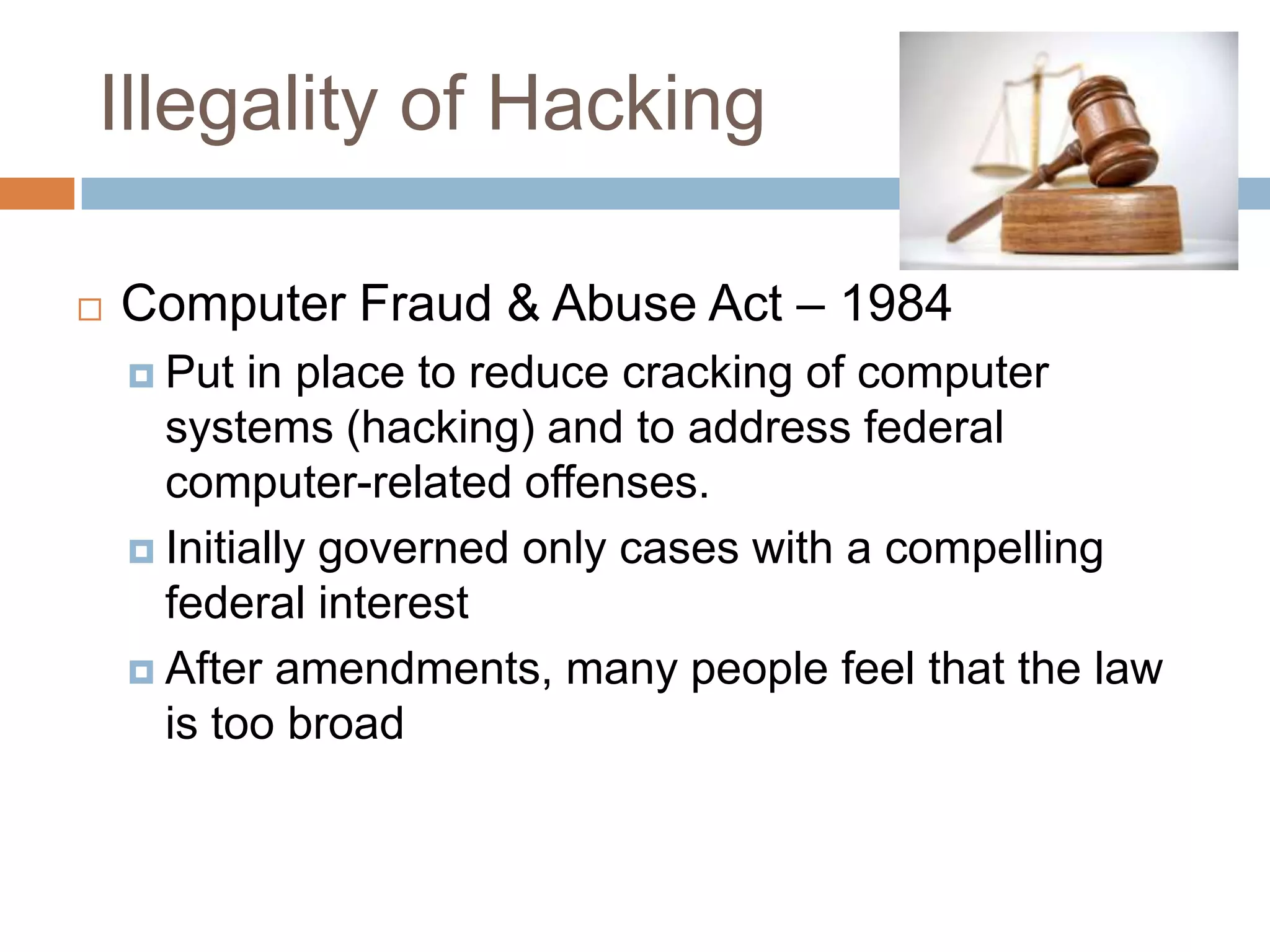 Illegality of Hacking

   Computer Fraud & Abuse Act – 1984
     Put  in place to reduce cracking of computer
      systems (hacking) and to address federal
      computer-related offenses.
     Initially governed only cases with a compelling
      federal interest
     After amendments, many people feel that the law
      is too broad
 