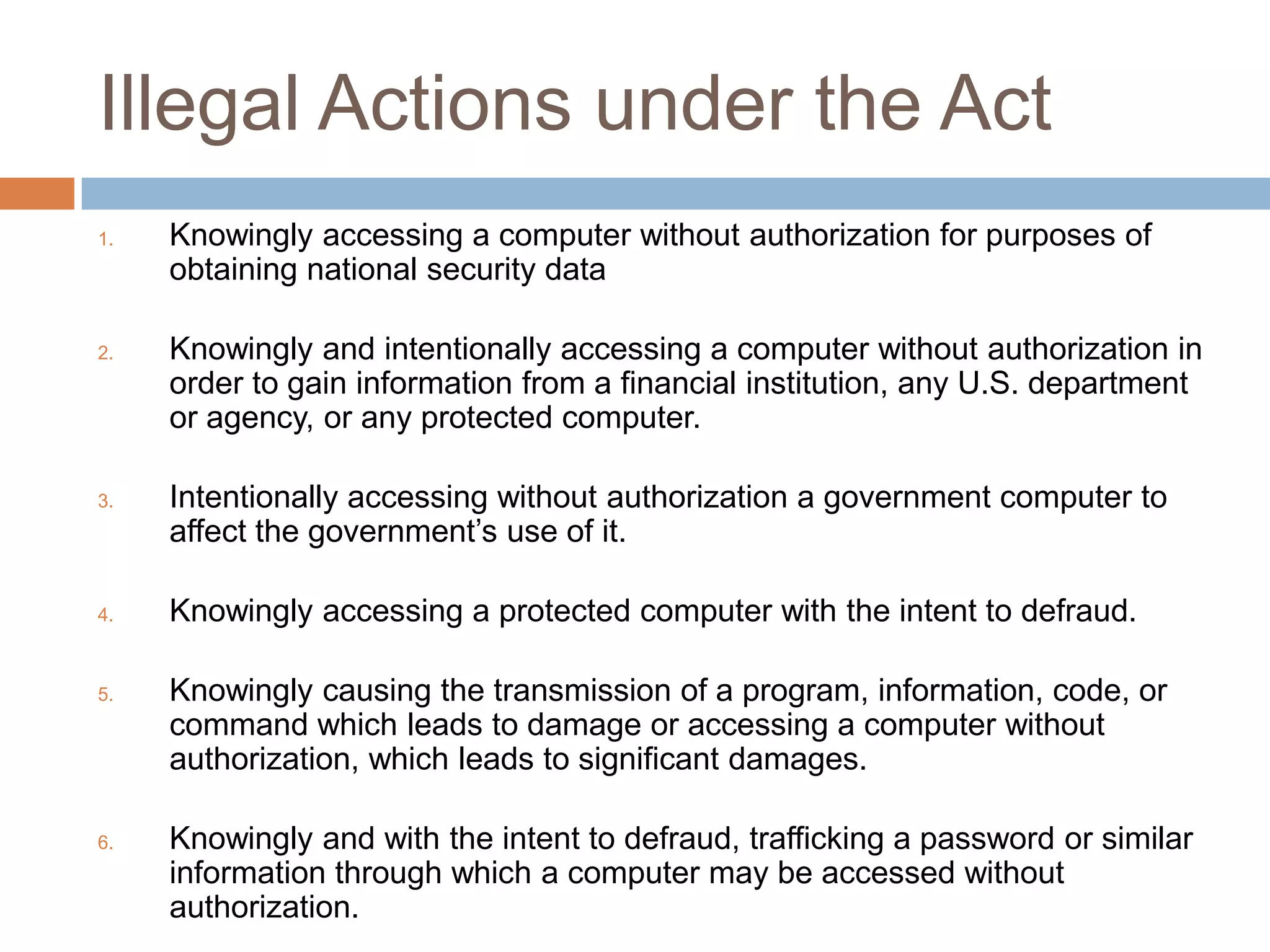 Illegal Actions under the Act
1.   Knowingly accessing a computer without authorization for purposes of
     obtaining national security data

2.   Knowingly and intentionally accessing a computer without authorization in
     order to gain information from a financial institution, any U.S. department
     or agency, or any protected computer.

3.   Intentionally accessing without authorization a government computer to
     affect the government‟s use of it.

4.   Knowingly accessing a protected computer with the intent to defraud.

5.   Knowingly causing the transmission of a program, information, code, or
     command which leads to damage or accessing a computer without
     authorization, which leads to significant damages.

6.   Knowingly and with the intent to defraud, trafficking a password or similar
     information through which a computer may be accessed without
     authorization.
 