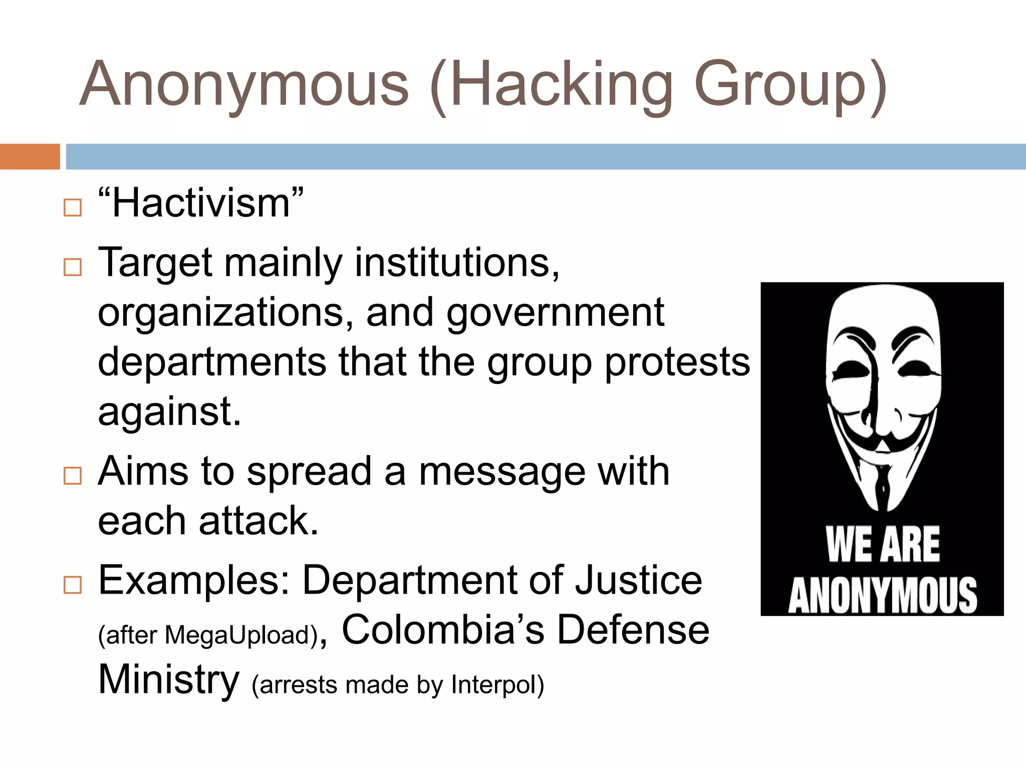 Anonymous (Hacking Group)
   “Hactivism”
   Target mainly institutions,
    organizations, and government
    departments that the group protests
    against.
   Aims to spread a message with
    each attack.
   Examples: Department of Justice
    (after MegaUpload), Colombia‟s Defense
    Ministry (arrests made by Interpol)
 