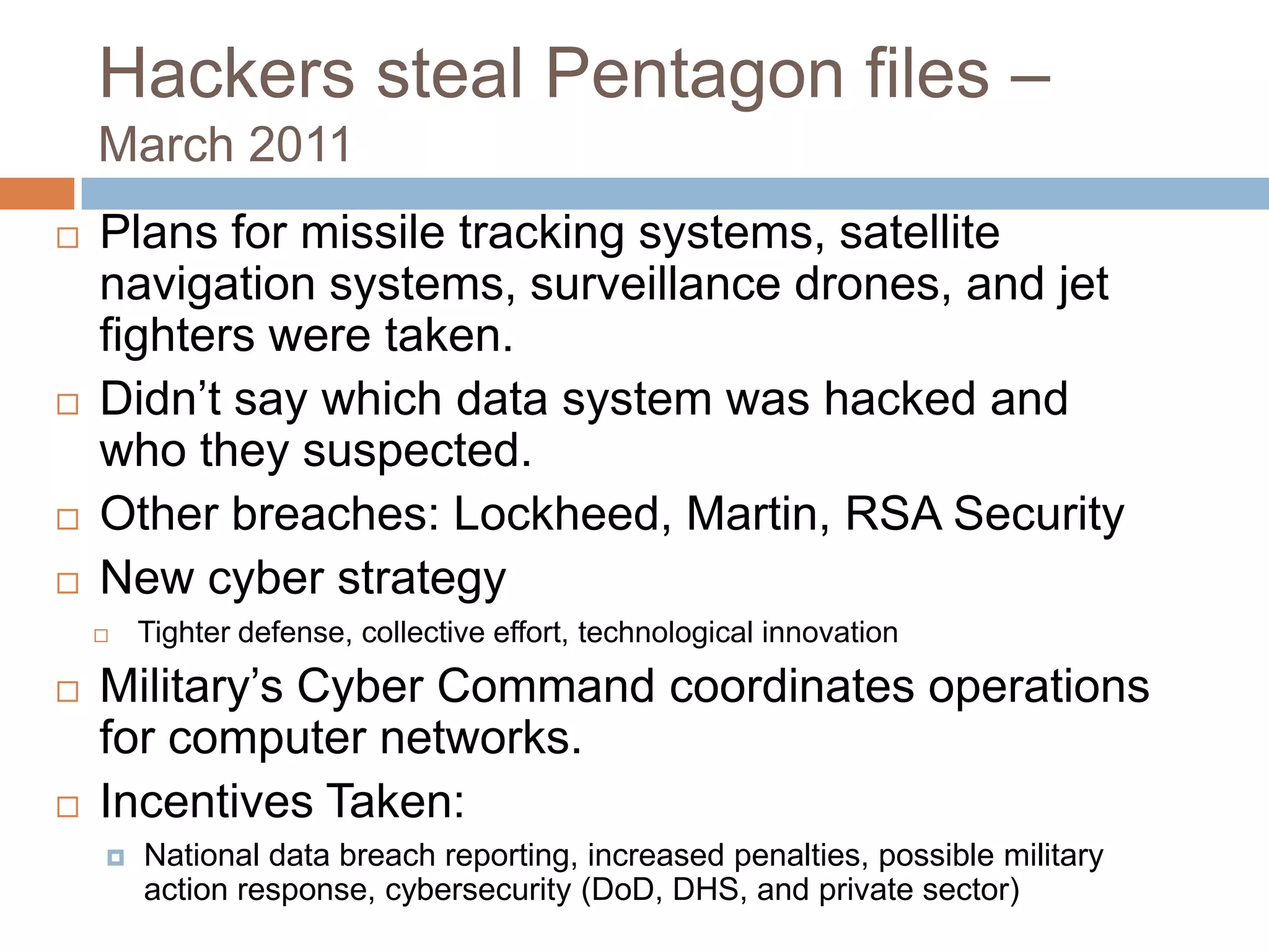 Hackers steal Pentagon files –
    March 2011
   Plans for missile tracking systems, satellite
    navigation systems, surveillance drones, and jet
    fighters were taken.
   Didn‟t say which data system was hacked and
    who they suspected.
   Other breaches: Lockheed, Martin, RSA Security
   New cyber strategy
       Tighter defense, collective effort, technological innovation
   Military‟s Cyber Command coordinates operations
    for computer networks.
   Incentives Taken:
       National data breach reporting, increased penalties, possible military
        action response, cybersecurity (DoD, DHS, and private sector)
 