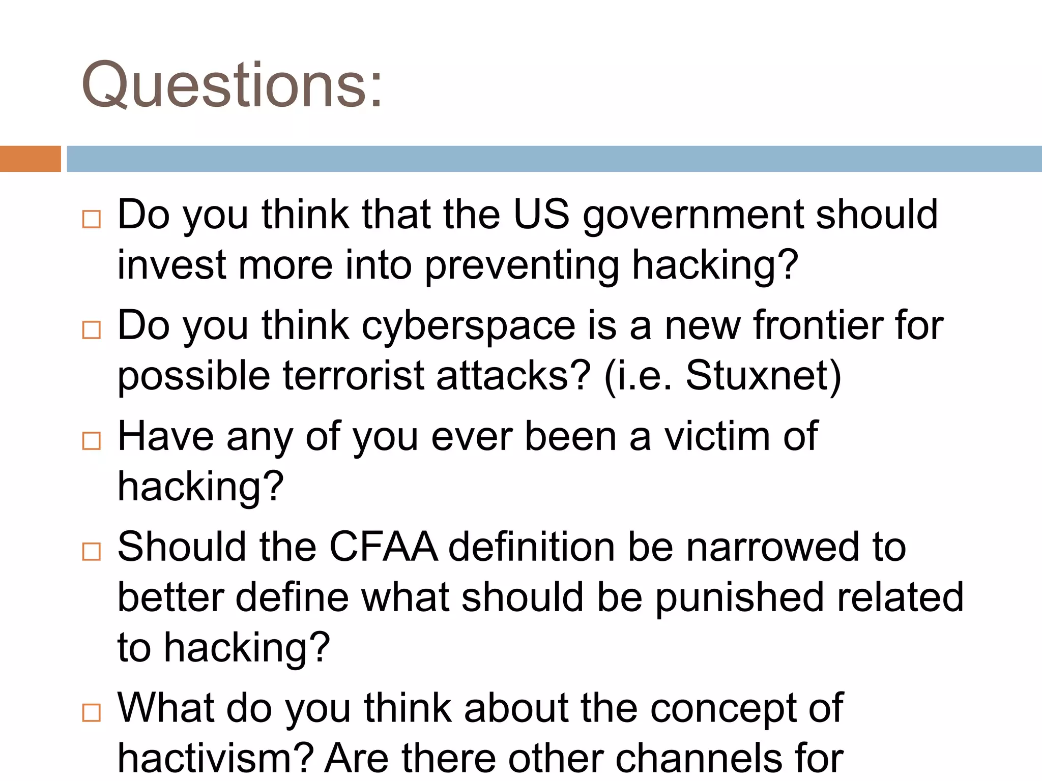 Questions:
   Do you think that the US government should
    invest more into preventing hacking?
   Do you think cyberspace is a new frontier for
    possible terrorist attacks? (i.e. Stuxnet)
   Have any of you ever been a victim of
    hacking?
   Should the CFAA definition be narrowed to
    better define what should be punished related
    to hacking?
   What do you think about the concept of
    hactivism? Are there other channels for
 
