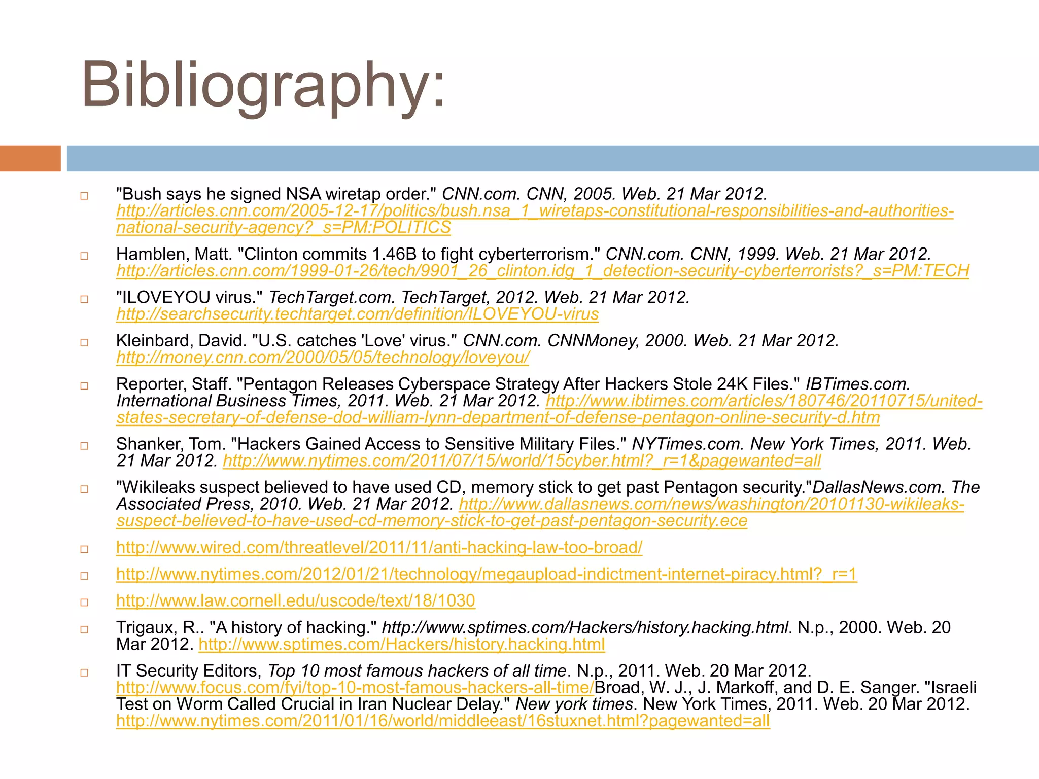 Bibliography:
   "Bush says he signed NSA wiretap order." CNN.com. CNN, 2005. Web. 21 Mar 2012.
    http://articles.cnn.com/2005-12-17/politics/bush.nsa_1_wiretaps-constitutional-responsibilities-and-authorities-
    national-security-agency?_s=PM:POLITICS
   Hamblen, Matt. "Clinton commits 1.46B to fight cyberterrorism." CNN.com. CNN, 1999. Web. 21 Mar 2012.
    http://articles.cnn.com/1999-01-26/tech/9901_26_clinton.idg_1_detection-security-cyberterrorists?_s=PM:TECH
   "ILOVEYOU virus." TechTarget.com. TechTarget, 2012. Web. 21 Mar 2012.
    http://searchsecurity.techtarget.com/definition/ILOVEYOU-virus
   Kleinbard, David. "U.S. catches 'Love' virus." CNN.com. CNNMoney, 2000. Web. 21 Mar 2012.
    http://money.cnn.com/2000/05/05/technology/loveyou/
   Reporter, Staff. "Pentagon Releases Cyberspace Strategy After Hackers Stole 24K Files." IBTimes.com.
    International Business Times, 2011. Web. 21 Mar 2012. http://www.ibtimes.com/articles/180746/20110715/united-
    states-secretary-of-defense-dod-william-lynn-department-of-defense-pentagon-online-security-d.htm
   Shanker, Tom. "Hackers Gained Access to Sensitive Military Files." NYTimes.com. New York Times, 2011. Web.
    21 Mar 2012. http://www.nytimes.com/2011/07/15/world/15cyber.html?_r=1&pagewanted=all
   "Wikileaks suspect believed to have used CD, memory stick to get past Pentagon security."DallasNews.com. The
    Associated Press, 2010. Web. 21 Mar 2012. http://www.dallasnews.com/news/washington/20101130-wikileaks-
    suspect-believed-to-have-used-cd-memory-stick-to-get-past-pentagon-security.ece
   http://www.wired.com/threatlevel/2011/11/anti-hacking-law-too-broad/
   http://www.nytimes.com/2012/01/21/technology/megaupload-indictment-internet-piracy.html?_r=1
   http://www.law.cornell.edu/uscode/text/18/1030
   Trigaux, R.. "A history of hacking." http://www.sptimes.com/Hackers/history.hacking.html. N.p., 2000. Web. 20
    Mar 2012. http://www.sptimes.com/Hackers/history.hacking.html
   IT Security Editors, Top 10 most famous hackers of all time. N.p., 2011. Web. 20 Mar 2012.
    http://www.focus.com/fyi/top-10-most-famous-hackers-all-time/Broad, W. J., J. Markoff, and D. E. Sanger. "Israeli
    Test on Worm Called Crucial in Iran Nuclear Delay." New york times. New York Times, 2011. Web. 20 Mar 2012.
    http://www.nytimes.com/2011/01/16/world/middleeast/16stuxnet.html?pagewanted=all
 