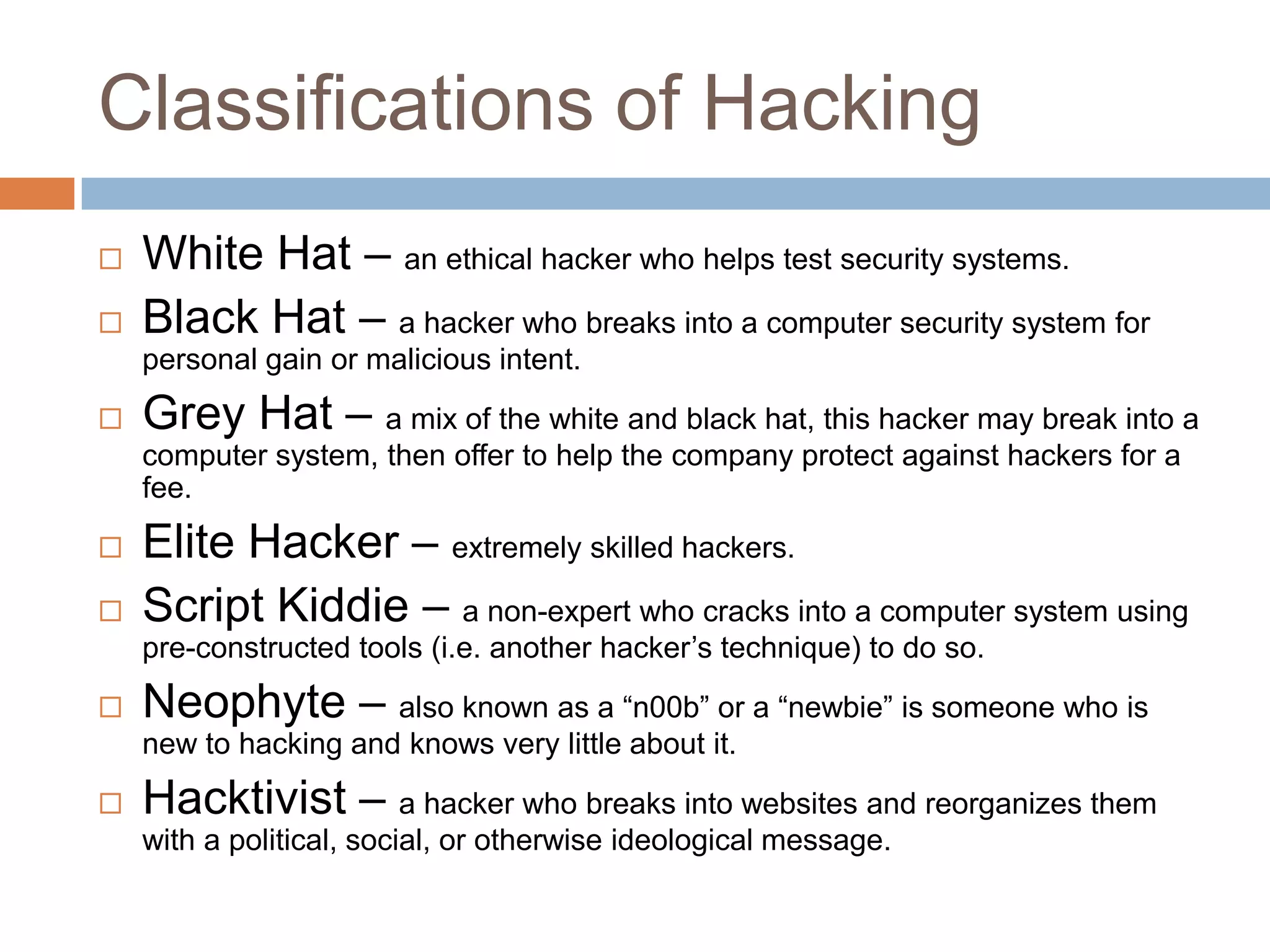 Classifications of Hacking
   White Hat – an ethical hacker who helps test security systems.
   Black Hat – a hacker who breaks into a computer security system for
    personal gain or malicious intent.
   Grey Hat – a mix of the white and black hat, this hacker may break into a
    computer system, then offer to help the company protect against hackers for a
    fee.
   Elite Hacker – extremely skilled hackers.
   Script Kiddie – a non-expert who cracks into a computer system using
    pre-constructed tools (i.e. another hacker‟s technique) to do so.
   Neophyte – also known as a “n00b” or a “newbie” is someone who is
    new to hacking and knows very little about it.
   Hacktivist – a hacker who breaks into websites and reorganizes them
    with a political, social, or otherwise ideological message.
 