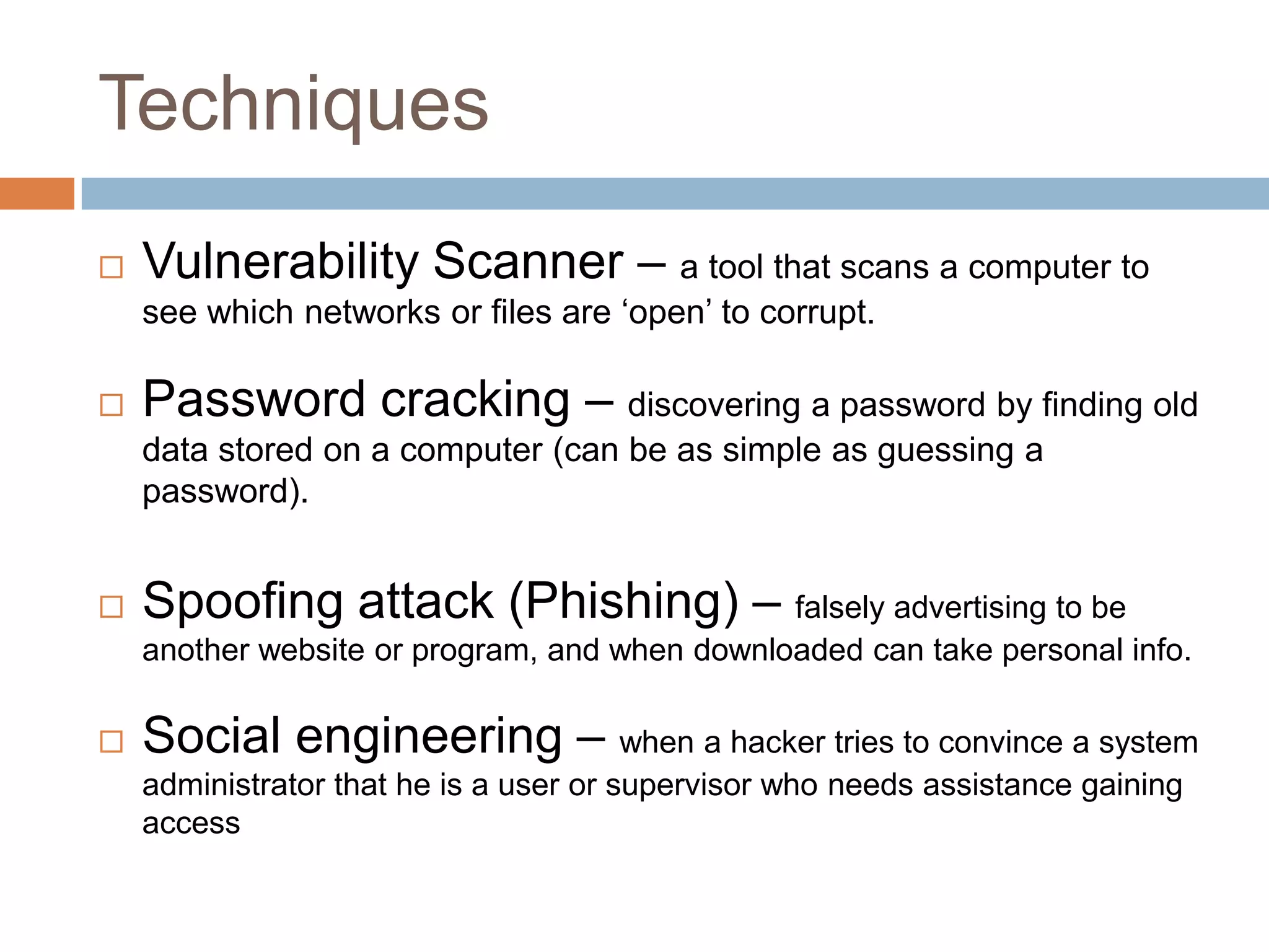 Techniques
   Vulnerability Scanner – a tool that scans a computer to
    see which networks or files are „open‟ to corrupt.

   Password cracking – discovering a password by finding old
    data stored on a computer (can be as simple as guessing a
    password).


   Spoofing attack (Phishing) – falsely advertising to be
    another website or program, and when downloaded can take personal info.

   Social engineering – when a hacker tries to convince a system
    administrator that he is a user or supervisor who needs assistance gaining
    access
 