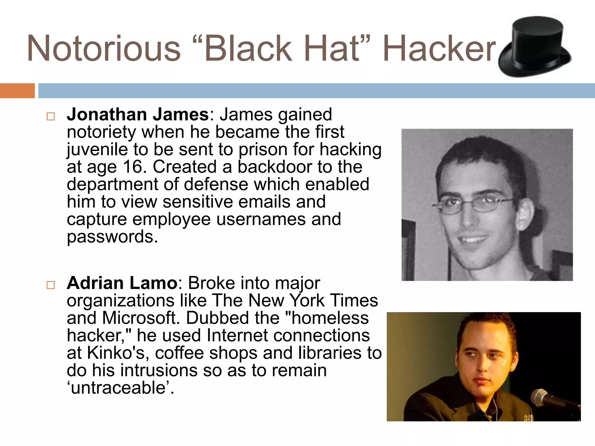 Notorious “Black Hat” Hackers
    Jonathan James: James gained
     notoriety when he became the first
     juvenile to be sent to prison for hacking
     at age 16. Created a backdoor to the
     department of defense which enabled
     him to view sensitive emails and
     capture employee usernames and
     passwords.

    Adrian Lamo: Broke into major
     organizations like The New York Times
     and Microsoft. Dubbed the "homeless
     hacker," he used Internet connections
     at Kinko's, coffee shops and libraries to
     do his intrusions so as to remain
     „untraceable‟.
 