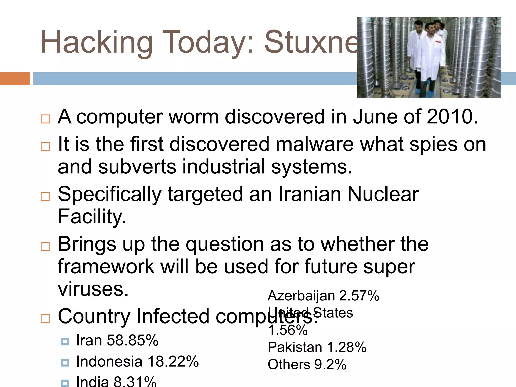 Hacking Today: Stuxnet

   A computer worm discovered in June of 2010.
   It is the first discovered malware what spies on
    and subverts industrial systems.
   Specifically targeted an Iranian Nuclear
    Facility.
   Brings up the question as to whether the
    framework will be used for future super
    viruses.                  Azerbaijan 2.57%
                             United States
    Country Infected computers:
                           1.56%
       Iran 58.85%        Pakistan 1.28%
       Indonesia 18.22%   Others 9.2%
 