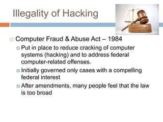 Illegality of Hacking

   Computer Fraud & Abuse Act – 1984
     Put  in place to reduce cracking of computer
      systems (hacking) and to address federal
      computer-related offenses.
     Initially governed only cases with a compelling
      federal interest
     After amendments, many people feel that the law
      is too broad
 