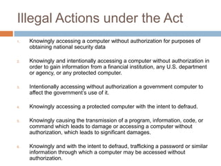 Illegal Actions under the Act
1.   Knowingly accessing a computer without authorization for purposes of
     obtaining national security data

2.   Knowingly and intentionally accessing a computer without authorization in
     order to gain information from a financial institution, any U.S. department
     or agency, or any protected computer.

3.   Intentionally accessing without authorization a government computer to
     affect the government‟s use of it.

4.   Knowingly accessing a protected computer with the intent to defraud.

5.   Knowingly causing the transmission of a program, information, code, or
     command which leads to damage or accessing a computer without
     authorization, which leads to significant damages.

6.   Knowingly and with the intent to defraud, trafficking a password or similar
     information through which a computer may be accessed without
     authorization.
 