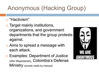 Anonymous (Hacking Group)
   “Hactivism”
   Target mainly institutions,
    organizations, and government
    departments that the group protests
    against.
   Aims to spread a message with
    each attack.
   Examples: Department of Justice
    (after MegaUpload), Colombia‟s Defense
    Ministry (arrests made by Interpol)
 