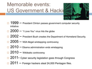 Memorable events:
US Government & Hacking

   1999 – President Clinton passes government computer security
    initiative

   2000 – “I Love You” virus hits the globe
   2002 – President Bush creates the Department of Homeland Security.
   2005 – NSA illegal wiretapping controversy
   2010 – Obama administration ends wiretapping
   2010 – Wikileaks controversy
   2011- Cyber security legislation goes through Congress
   2011 – Foreign hackers steal 24,000 Pentagon files.
 