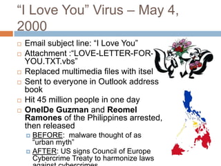 “I Love You” Virus – May 4,
2000
   Email subject line: “I Love You”
   Attachment :“LOVE-LETTER-FOR-
    YOU.TXT.vbs”
   Replaced multimedia files with itself
   Sent to everyone in Outlook address
    book
   Hit 45 million people in one day
   OnelDe Guzman and Reomel
    Ramones of the Philippines arrested,
    then released
     BEFORE: malware thought of as
      “urban myth”
     AFTER: US signs Council of Europe
      Cybercrime Treaty to harmonize laws
 
