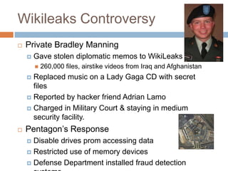 Wikileaks Controversy
   Private Bradley Manning
       Gave stolen diplomatic memos to WikiLeaks
           260,000 files, airstike videos from Iraq and Afghanistan
     Replaced music on a Lady Gaga CD with secret
      files
     Reported by hacker friend Adrian Lamo

     Charged in Military Court & staying in medium
      security facility.
   Pentagon‟s Response
     Disable drives prom accessing data
     Restricted use of memory devices

     Defense Department installed fraud detection
 