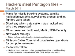 Hackers steal Pentagon files –
    March 2011
   Plans for missile tracking systems, satellite
    navigation systems, surveillance drones, and jet
    fighters were taken.
   Didn‟t say which data system was hacked and
    who they suspected.
   Other breaches: Lockheed, Martin, RSA Security
   New cyber strategy
       Tighter defense, collective effort, technological innovation
   Military‟s Cyber Command coordinates operations
    for computer networks.
   Incentives Taken:
       National data breach reporting, increased penalties, possible military
        action response, cybersecurity (DoD, DHS, and private sector)
 