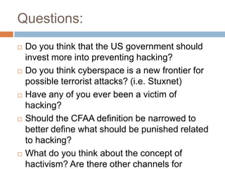 Questions:
   Do you think that the US government should
    invest more into preventing hacking?
   Do you think cyberspace is a new frontier for
    possible terrorist attacks? (i.e. Stuxnet)
   Have any of you ever been a victim of
    hacking?
   Should the CFAA definition be narrowed to
    better define what should be punished related
    to hacking?
   What do you think about the concept of
    hactivism? Are there other channels for
 