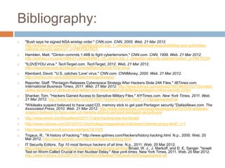 Bibliography:
   "Bush says he signed NSA wiretap order." CNN.com. CNN, 2005. Web. 21 Mar 2012.
    http://articles.cnn.com/2005-12-17/politics/bush.nsa_1_wiretaps-constitutional-responsibilities-and-authorities-
    national-security-agency?_s=PM:POLITICS
   Hamblen, Matt. "Clinton commits 1.46B to fight cyberterrorism." CNN.com. CNN, 1999. Web. 21 Mar 2012.
    http://articles.cnn.com/1999-01-26/tech/9901_26_clinton.idg_1_detection-security-cyberterrorists?_s=PM:TECH
   "ILOVEYOU virus." TechTarget.com. TechTarget, 2012. Web. 21 Mar 2012.
    http://searchsecurity.techtarget.com/definition/ILOVEYOU-virus
   Kleinbard, David. "U.S. catches 'Love' virus." CNN.com. CNNMoney, 2000. Web. 21 Mar 2012.
    http://money.cnn.com/2000/05/05/technology/loveyou/
   Reporter, Staff. "Pentagon Releases Cyberspace Strategy After Hackers Stole 24K Files." IBTimes.com.
    International Business Times, 2011. Web. 21 Mar 2012. http://www.ibtimes.com/articles/180746/20110715/united-
    states-secretary-of-defense-dod-william-lynn-department-of-defense-pentagon-online-security-d.htm
   Shanker, Tom. "Hackers Gained Access to Sensitive Military Files." NYTimes.com. New York Times, 2011. Web.
    21 Mar 2012. http://www.nytimes.com/2011/07/15/world/15cyber.html?_r=1&pagewanted=all
   "Wikileaks suspect believed to have used CD, memory stick to get past Pentagon security."DallasNews.com. The
    Associated Press, 2010. Web. 21 Mar 2012. http://www.dallasnews.com/news/washington/20101130-wikileaks-
    suspect-believed-to-have-used-cd-memory-stick-to-get-past-pentagon-security.ece
   http://www.wired.com/threatlevel/2011/11/anti-hacking-law-too-broad/
   http://www.nytimes.com/2012/01/21/technology/megaupload-indictment-internet-piracy.html?_r=1
   http://www.law.cornell.edu/uscode/text/18/1030
   Trigaux, R.. "A history of hacking." http://www.sptimes.com/Hackers/history.hacking.html. N.p., 2000. Web. 20
    Mar 2012. http://www.sptimes.com/Hackers/history.hacking.html
   IT Security Editors, Top 10 most famous hackers of all time. N.p., 2011. Web. 20 Mar 2012.
    http://www.focus.com/fyi/top-10-most-famous-hackers-all-time/Broad, W. J., J. Markoff, and D. E. Sanger. "Israeli
    Test on Worm Called Crucial in Iran Nuclear Delay." New york times. New York Times, 2011. Web. 20 Mar 2012.
    http://www.nytimes.com/2011/01/16/world/middleeast/16stuxnet.html?pagewanted=all
 