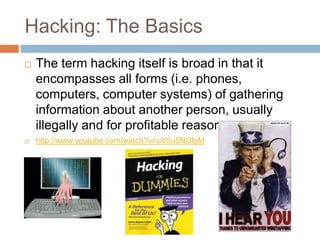Hacking: The Basics
   The term hacking itself is broad in that it
    encompasses all forms (i.e. phones,
    computers, computer systems) of gathering
    information about another person, usually
    illegally and for profitable reasons.
   http://www.youtube.com/watch?v=uV5u5Nl3bjM
 