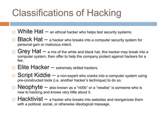 Classifications of Hacking
   White Hat – an ethical hacker who helps test security systems.
   Black Hat – a hacker who breaks into a computer security system for
    personal gain or malicious intent.
   Grey Hat – a mix of the white and black hat, this hacker may break into a
    computer system, then offer to help the company protect against hackers for a
    fee.
   Elite Hacker – extremely skilled hackers.
   Script Kiddie – a non-expert who cracks into a computer system using
    pre-constructed tools (i.e. another hacker‟s technique) to do so.
   Neophyte – also known as a “n00b” or a “newbie” is someone who is
    new to hacking and knows very little about it.
   Hacktivist – a hacker who breaks into websites and reorganizes them
    with a political, social, or otherwise ideological message.
 