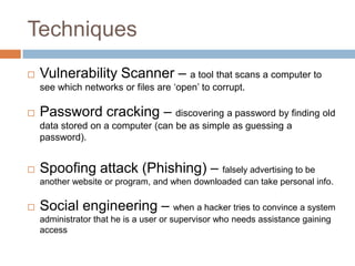 Techniques
   Vulnerability Scanner – a tool that scans a computer to
    see which networks or files are „open‟ to corrupt.

   Password cracking – discovering a password by finding old
    data stored on a computer (can be as simple as guessing a
    password).


   Spoofing attack (Phishing) – falsely advertising to be
    another website or program, and when downloaded can take personal info.

   Social engineering – when a hacker tries to convince a system
    administrator that he is a user or supervisor who needs assistance gaining
    access
 
