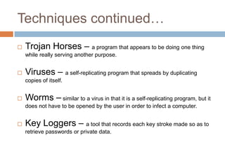 Techniques continued…
   Trojan Horses – a program that appears to be doing one thing
    while really serving another purpose.


   Viruses – a self-replicating program that spreads by duplicating
    copies of itself.


   Worms – similar to a virus in that it is a self-replicating program, but it
    does not have to be opened by the user in order to infect a computer.


   Key Loggers – a tool that records each key stroke made so as to
    retrieve passwords or private data.
 