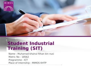 Student Industrial
Training (SIT)
Name : Muhamad khairul filhan bin nusi
Matric No : 18562
Programme : ICT
Place of Internship : MIMOS KHTP
 
