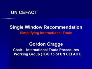 UN CEFACT
Single Window Recommendation
Simplifying International Trade
Gordon Cragge
Chair – International Trade Procedures
Working Group (TBG 15 of UN CEFACT)
 