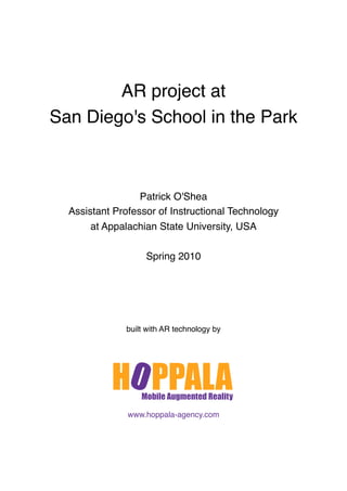 AR project at
San Diego's School in the Park



                  Patrick O'Shea
  Assistant Professor of Instructional Technology
       at Appalachian State University, USA

                   Spring 2010




              built with AR technology by




               www.hoppala-agency.com
 
