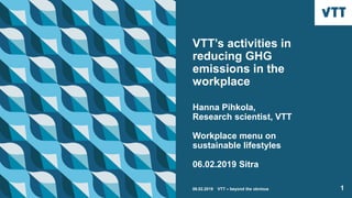 VTT’s activities in
reducing GHG
emissions in the
workplace
Hanna Pihkola,
Research scientist, VTT
Workplace menu on
sustainable lifestyles
06.02.2019 Sitra
106.02.2019 VTT – beyond the obvious
 
