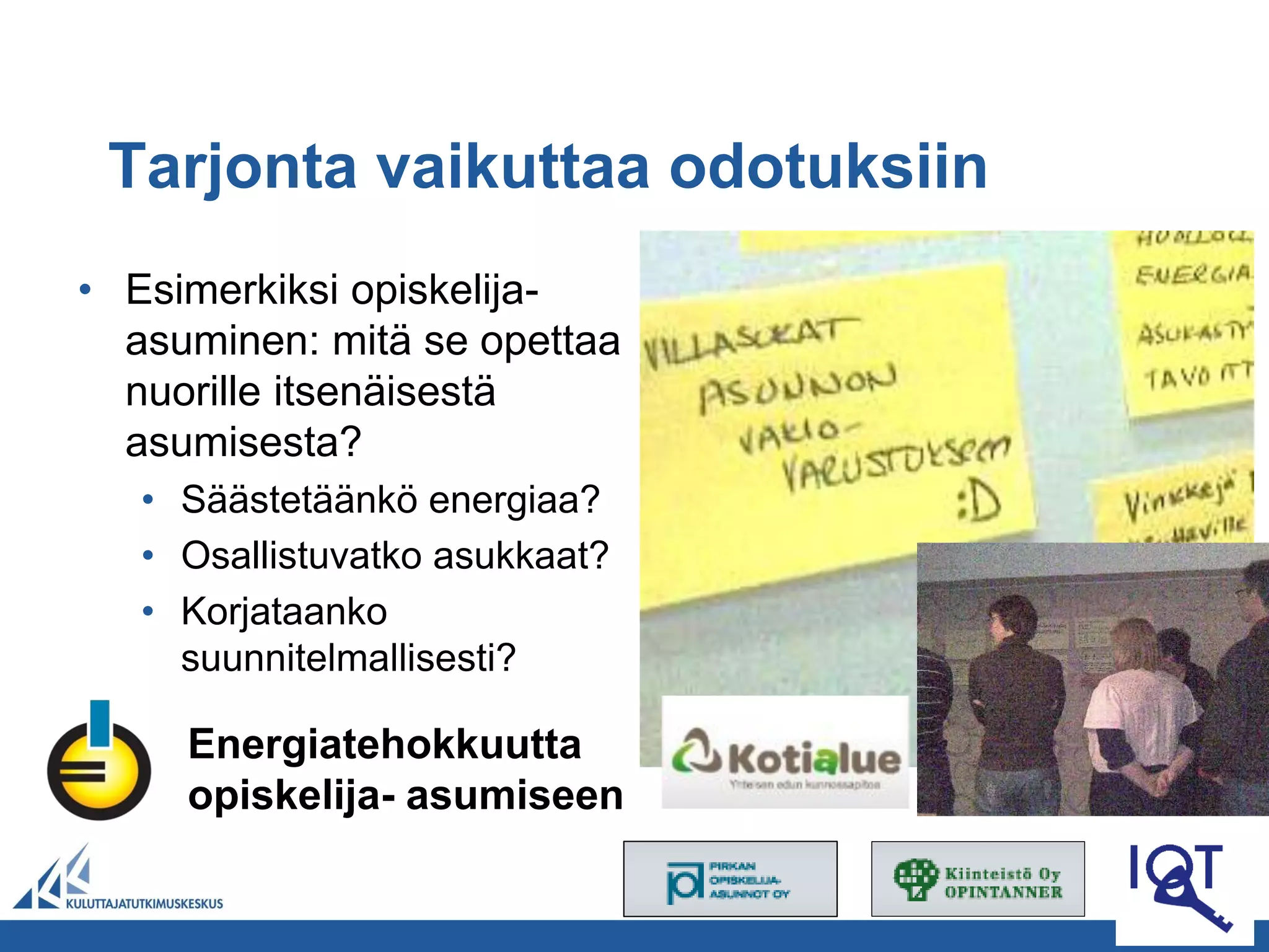 Tarjonta vaikuttaa odotuksiin
• Esimerkiksi opiskelija-
  asuminen: mitä se opettaa
  nuorille itsenäisestä
  asumisesta?
   • Säästetäänkö energiaa?
   • Osallistuvatko asukkaat?
   • Korjataanko
     suunnitelmallisesti?

     Energiatehokkuutta
     opiskelija- asumiseen
 