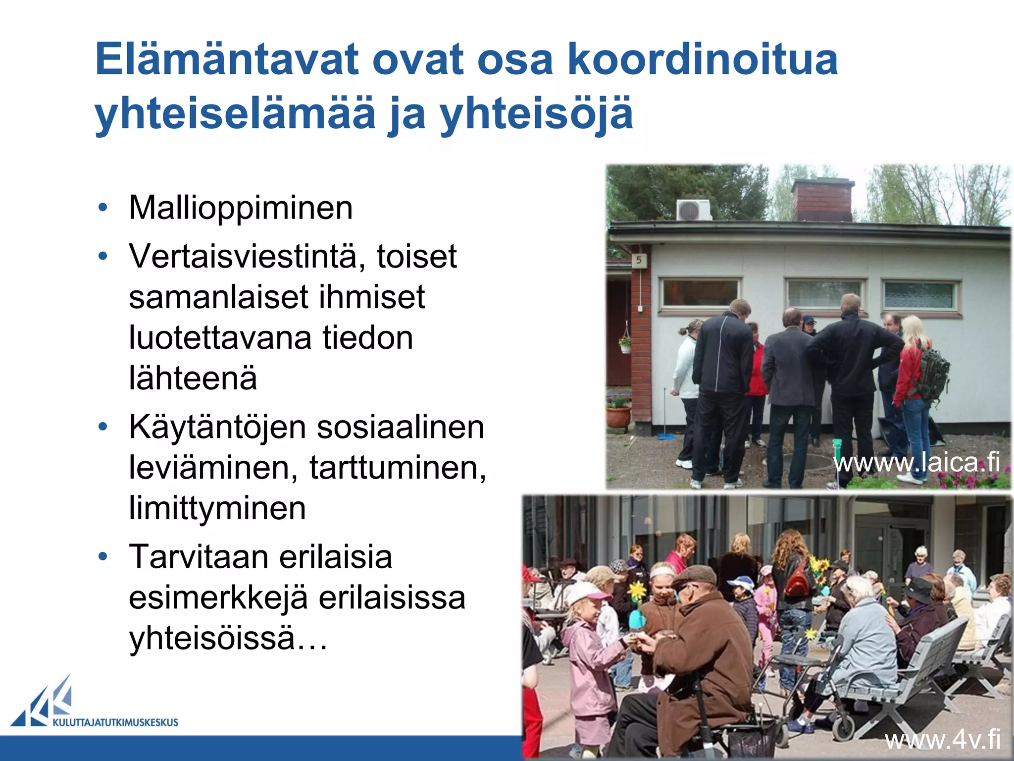 Elämäntavat ovat osa koordinoitua
yhteiselämää ja yhteisöjä

• Mallioppiminen
• Vertaisviestintä, toiset
  samanlaiset ihmiset
  luotettavana tiedon
  lähteenä
• Käytäntöjen sosiaalinen
  leviäminen, tarttuminen,      wwww.laica.fi
  limittyminen
• Tarvitaan erilaisia
  esimerkkejä erilaisissa
  yhteisöissä…

                                    www.4v.fi
 