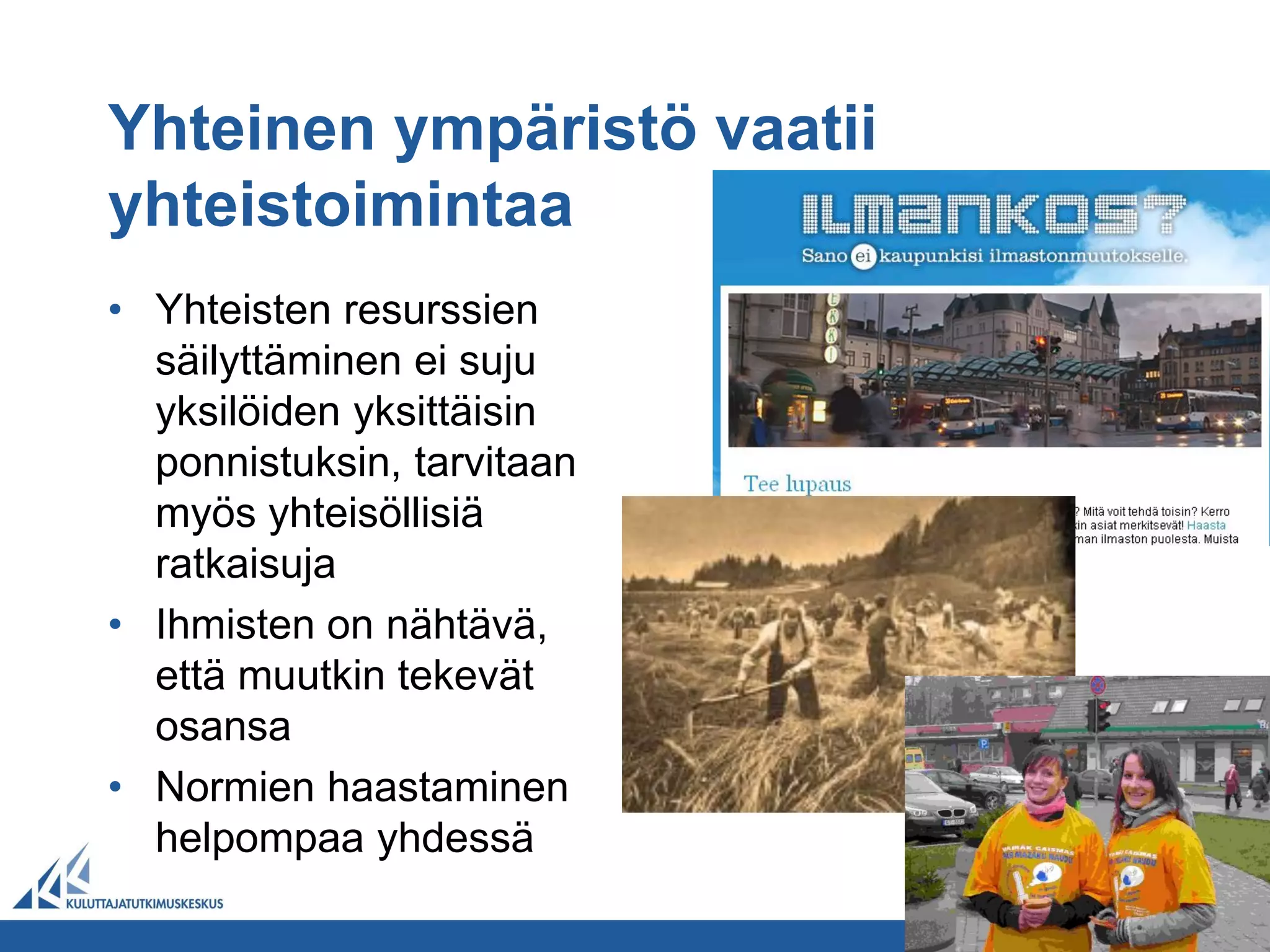 Yhteinen ympäristö vaatii
yhteistoimintaa
• Yhteisten resurssien
  säilyttäminen ei suju
  yksilöiden yksittäisin
  ponnistuksin, tarvitaan
  myös yhteisöllisiä
  ratkaisuja
• Ihmisten on nähtävä,
  että muutkin tekevät
  osansa
• Normien haastaminen
  helpompaa yhdessä
 