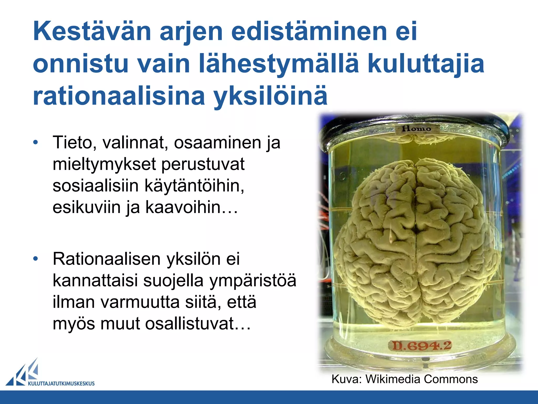 Kestävän arjen edistäminen ei
onnistu vain lähestymällä kuluttajia
rationaalisina yksilöinä
• Tieto, valinnat, osaaminen ja
  mieltymykset perustuvat
  sosiaalisiin käytäntöihin,
  esikuviin ja kaavoihin…

• Rationaalisen yksilön ei
  kannattaisi suojella ympäristöä
  ilman varmuutta siitä, että
  myös muut osallistuvat…

                                    Kuva: Wikimedia Commons
 