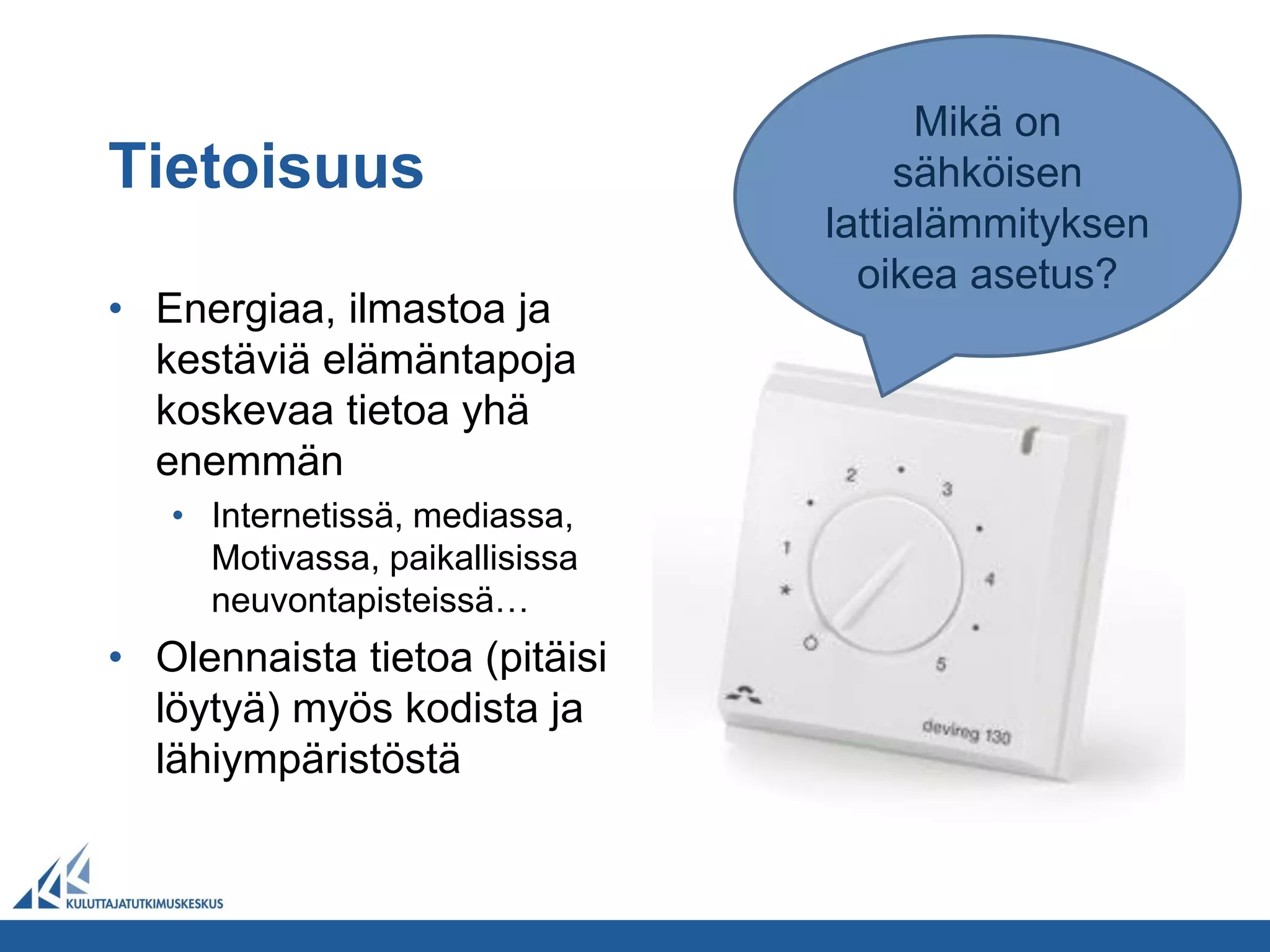 Mikä on
Tietoisuus                           sähköisen
                                lattialämmityksen
                                  oikea asetus?
• Energiaa, ilmastoa ja
  kestäviä elämäntapoja
  koskevaa tietoa yhä
  enemmän
   • Internetissä, mediassa,
     Motivassa, paikallisissa
     neuvontapisteissä…
• Olennaista tietoa (pitäisi
  löytyä) myös kodista ja
  lähiympäristöstä
 