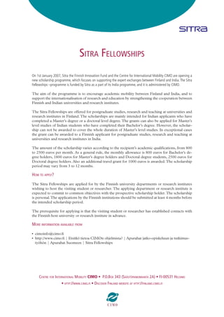 SITRA FELLOWSHIPS
On 1st January 2007, Sitra the Finnish Innovation Fund and the Centre for International Mobility CIMO are opening a
new scholarship programme, which focuses on supporting the expert exchanges between Finland and India. The Sitra
Fellowships –programme is funded by Sitra as a part of its India programme, and it is administered by CIMO.

The aim of the programme is to encourage academic mobility between Finland and India, and to
support the internationalisation of research and education by strengthening the cooperation between
Finnish and Indian universities and research institutes.

The Sitra Fellowships are offered for postgraduate studies, research and teaching at universities and
research institutes in Finland. The scholarships are mainly intended for Indian applicants who have
completed a Master’s degree or a doctoral level degree. The grants can also be applied for Master’s
level studies of Indian students who have completed their Bachelor’s degree. However, the scholar-
ship can not be awarded to cover the whole duration of Master’s level studies. In exceptional cases
the grant can be awarded to a Finnish applicant for postgraduate studies, research and teaching at
universities and research institutes in India.

The amount of the scholarship varies according to the recipient’s academic qualiﬁcations, from 800
to 2500 euros per month. As a general rule, the monthly allowance is 800 euros for Bachelor’s de-
gree holders, 1800 euros for Master’s degree holders and Doctoral degree students, 2500 euros for
Doctoral degree holders. Also an additional travel grant for 1000 euros is awarded. The scholarship
period may vary from 3 to 12 months.

HOW TO APPLY?

The Sitra Fellowships are applied for by the Finnish university departments or research institutes
wishing to host the visiting student or researcher. The applying department or research institute is
expected to commit to common objectives with the prospective scholarship holder. The scholarship
is personal. The applications by the Finnish institutions should be submitted at least 4 months before
the intended scholarship period.

The prerequisite for applying is that the visiting student or researcher has established contacts with
the Finnish host university or research institute in advance.

MORE INFORMATION AVAILABLE FROM

• cimoinfo@cimo.ﬁ
• http://www.cimo.ﬁ | Etsitkö tietoa CIMOn ohjelmista? | Apurahat jatko-opiskeluun ja tutkimus-
  työhön | Apurahat Suomeen | Sitra Fellowships




     CENTRE FOR INTERNATIONAL MOBILITY CIMO • P.O.BOX 343 (SÄÄSTÖPANKINRANTA 2A) • FI-00531 HELSINKI
                     • HTTP://WWW.CIMO.FI • DISCOVER FINLAND WEBSITE AT HTTP://FINLAND.CIMO.FI
 
