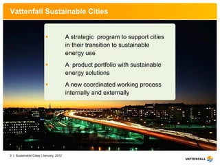 Vattenfall Sustainable Cities


                                        A strategic program to support cities
                                         in their transition to sustainable
                                         energy use
                                        A product portfolio with sustainable
                                         energy solutions
                                        A new coordinated working process
                                         internally and externally




2 | Sustainable Cities | January, 2012
 