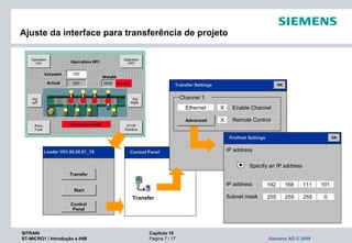 SITRAIN Capítulo 10
ST-MICRO1 / Introdução a IHM Página 7 / 17 Siemens AG © 2009
Ajuste da interface para transferência de projeto
Transfer
Control Panel OK
Transfer
Start
Control
Panel
Loader V01.00.00.01_19
Channel 1:
Ethernet X Enable Channel
Advanced X Remote Control
Transfer Settings OK
IP address
Specify an IP address
IP address 192 168 111 101
Subnet mask 255 255 255 0
Profinet Settings OK
 
