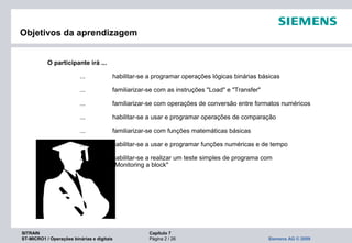 SITRAIN Capítulo 7
ST-MICRO1 / Operações binárias e digitais Página 2 / 26 Siemens AG © 2009
O participante irá ...
... habilitar-se a programar operações lógicas binárias básicas
... familiarizar-se com as instruções "Load" e "Transfer"
... familiarizar-se com operações de conversão entre formatos numéricos
... habilitar-se a usar e programar operações de comparação
... familiarizar-se com funções matemáticas básicas
... habilitar-se a usar e programar funções numéricas e de tempo
... habilitar-se a realizar um teste simples de programa com
"Monitoring a block"
Objetivos da aprendizagem
 