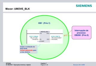SITRAIN Capítulo 7
ST-MICRO1 / Operações binárias e digitais Página 6 / 26 Siemens AG © 2009
Mover: UMOVE_BLK
Copia o conteúdo da
área fonte
ininterruptamente para
a área destino
Interrupção de
processo
OB200 (Prio.5)
OB1 (Prio.1)
 
