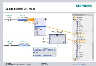 SITRAIN Capítulo 7
ST-MICRO1 / Operações binárias e digitais Página 7 / 26 Siemens AG © 2009
Lógica binária: Set, reset
O endereço será "1" quando a
entrada S for "1“ e a entrada R
for "0“.
A entrada R1 é dominante.
 