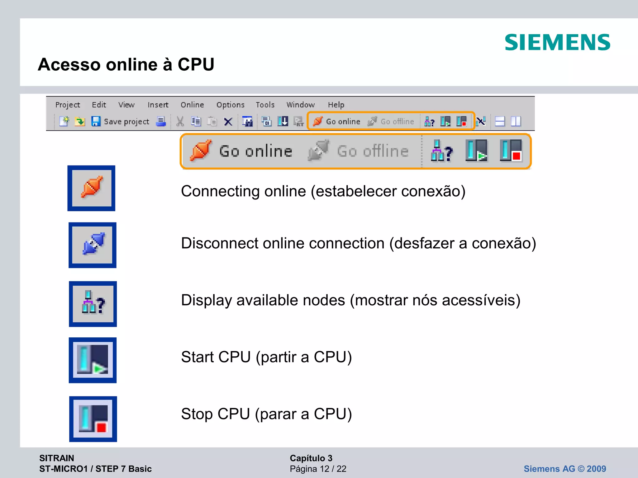 SITRAIN Capítulo 3
ST-MICRO1 / STEP 7 Basic Página 12 / 22 Siemens AG © 2009
Acesso online à CPU
Connecting online (estabelecer conexão)
Disconnect online connection (desfazer a conexão)
Display available nodes (mostrar nós acessíveis)
Start CPU (partir a CPU)
Stop CPU (parar a CPU)
 