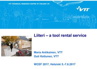 VTT TECHNICAL RESEARCH CENTRE OF FINLAND LTD
Liiteri – a tool rental service
Maria Antikainen, VTT
Outi Kettunen, VTT
WCEF 2017, Helsinki 5.-7.6.2017
 