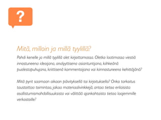 Mitä, milloin ja millä tyylillä?
Pohdi kenelle ja millä tyylillä olet kirjoittamassa. Oletko laatimassa viestiä
innostuneena ideoijana, analyyttisena asiantuntijana, kiihkeänä
puolestapuhujana, kriittisenä kommentoijana vai kiinnostuneena kehittäjänä?
Mitä pyrit saamaan aikaan päivityksellä tai kirjoituksella? Onko tarkoitus
taustoittaa toimintaa, jakaa materiaalivinkkejä, antaa tietoa erilaisista
osallistumismahdollisuuksista vai välittää ajankohtaista tietoa laajemmille
verkostoille?
?
 