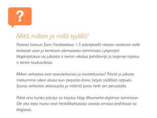 Mitä, milloin ja millä tyylillä?
Panosta laatuun. Esim. Facebookissa 1-5 päivityksellä viikossa nostetaan esille
keskeiset asiat ja kerrotaan olennaisesta toiminnasta. Lyhyempiä
blogikirjoituksia voi julkaista n. kerran viikossa, pohditumpi ja laajempi kirjoitus
n. kerran kuukaudessa.
Milloin verkostosi ovat saavutettavissa ja tavoitettavissa? Päivitä ja julkaise
mieluummin viikon alussa kuin perjantai-iltana, tietysti sisällöstä riippuen.
Seuraa verkostosi aktiivisuutta ja määritä paras hetki sen perusteella.
Pohdi aina kuinka päivitys tai kirjoitus liittyy Maamerkit-ohjelman toimintaan.
Ole aito itsesi mutta viesti henkilökohtaisista asioista omassa proﬁilissasi tai
blogissasi.
?
 