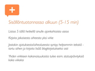 Listaa 5 tällä hetkellä sinulle ajankohtaista asiaa
Kirjoita jokaisesta aiheesta yksi virke
Jostakin ajatuksesta/aihealueesta syntyy helpommin tekstiä -
tartu siihen ja kirjoita lisää blogikirjoitukseksi asti
Yhden virkkeen kokonaisuuksista tulee esim. statuspäivityksiä
koko viikoksi
Sisällöntuotannossa alkuun (5-15 min)
+
 