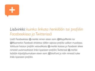 Lisävinkki: kuinka linkata henkilöön tai proﬁiliin
Facebookissa ja Twitterissä
Lisää Facebookissa @-merkki nimen eteen esim. @MaijaMerkki tai
@Maamerkit. Facebook ehdottaa tällöin sopivaa proﬁilia valikon muodossa.
Valittuasi halutun proﬁilin vetovalikosta @-merkki katoaa ja Facebook tekee
nimestä automaattisesti linkin kyseiseen proﬁiliin.Twitterissä @-merkki
lisätään käyttäjätunnuksen eteen esim. @SitraFund ja näin nimestä tulee
linkki kyseiseen proﬁiliin.
+
 