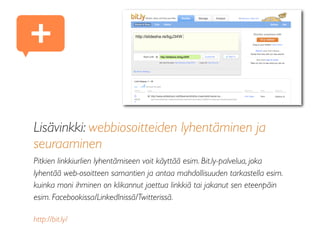 Lisävinkki: webbiosoitteiden lyhentäminen ja
seuraaminen
Pitkien linkkiurlien lyhentämiseen voit käyttää esim. Bit.ly-palvelua, joka
lyhentää web-osoitteen samantien ja antaa mahdollisuuden tarkastella esim.
kuinka moni ihminen on klikannut jaettua linkkiä tai jakanut sen eteenpäin
esim. Facebookissa/LinkedInissä/Twitterissä.
http://bit.ly/
+
 
