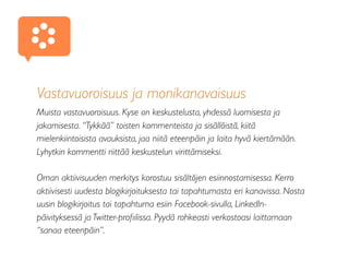 Vastavuoroisuus ja monikanavaisuus
Muista vastavuoroisuus. Kyse on keskustelusta, yhdessä luomisesta ja
jakamisesta. “Tykkää” toisten kommenteista ja sisällöistä, kiitä
mielenkiintoisista avauksista, jaa niitä eteenpäin ja laita hyvä kiertämään.
Lyhytkin kommentti riittää keskustelun virittämiseksi.
Oman aktiivisuuden merkitys korostuu sisältöjen esiinnostamisessa. Kerro
aktiivisesti uudesta blogikirjoituksesta tai tapahtumasta eri kanavissa. Nosta
uusin blogikirjoitus tai tapahtuma esiin Facebook-sivulla, LinkedIn-
päivityksessä ja Twitter-proﬁilissa. Pyydä rohkeasti verkostoasi laittamaan
“sanaa eteenpäin”.
♥
 
